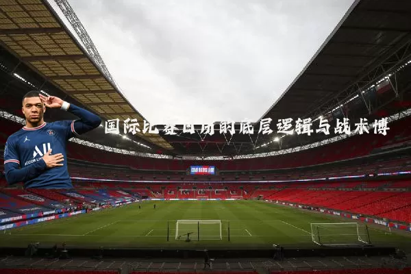 国际比赛日历的底层逻辑与战术博弈